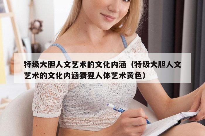 特级大胆人文艺术的文化内涵（特级大胆人文艺术的文化内涵猜狸人体艺术黄色）